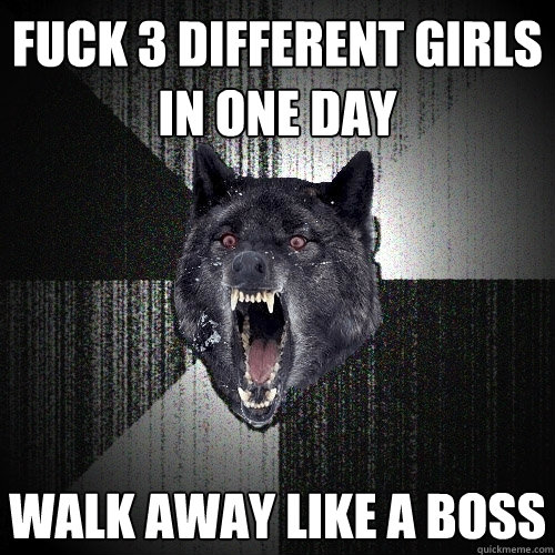 Fuck 3 different girls in one day walk away like a boss  Insanity Wolf