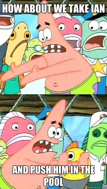 How about we take Ian  and push him in the pool  Push it somewhere else Patrick