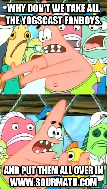 Why don't we take all the yogscast fanboys. and put them all over in www.sourmath.com  Push it somewhere else Patrick