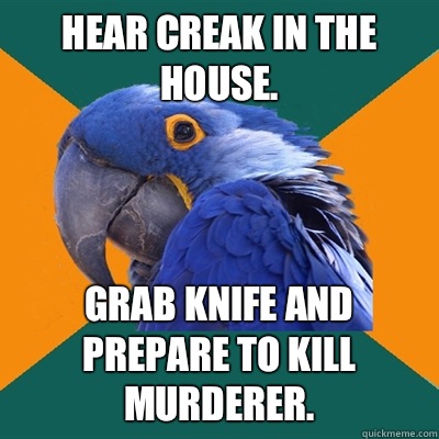 Hear creak in the house. Grab knife and prepare to kill murderer.  Paranoid Parrot