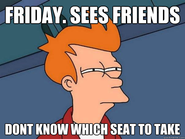 Friday. Sees friends dont know which seat to take  Futurama Fry