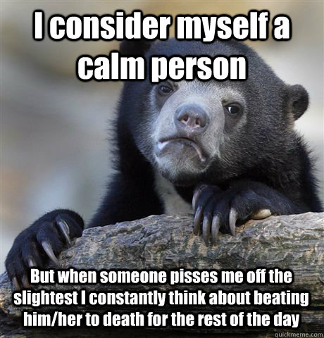 I consider myself a calm person But when someone pisses me off the slightest I constantly think about beating him/her to death for the rest of the day  Confession Bear