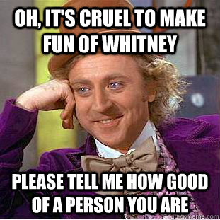 Oh, it's cruel to make fun of whitney Please tell me how good of a person you are  Psychotic Willy Wonka