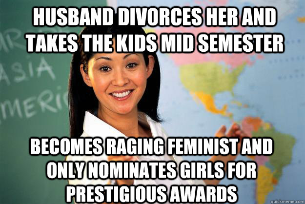 husband divorces her and takes the kids mid semester becomes raging feminist and only nominates girls for prestigious awards  Unhelpful High School Teacher