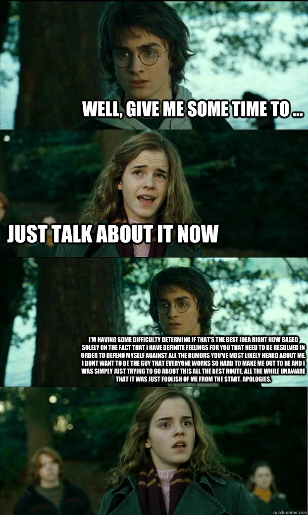 well, give me some time to ... just talk about it now i'm having some difficulty determing if that's the best idea right now based solely on the fact that i have definite feelings for you that need to be resolved in order to defend myself against all the   Horny Harry