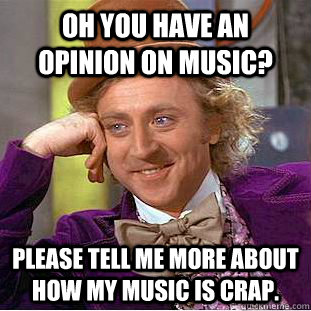 Oh you have an opinion on music? please tell me more about how my music is crap.  Condescending Wonka