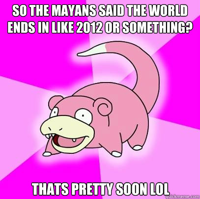 so the mayans said the world ends in like 2012 or something? thats pretty soon lol  Slowpoke