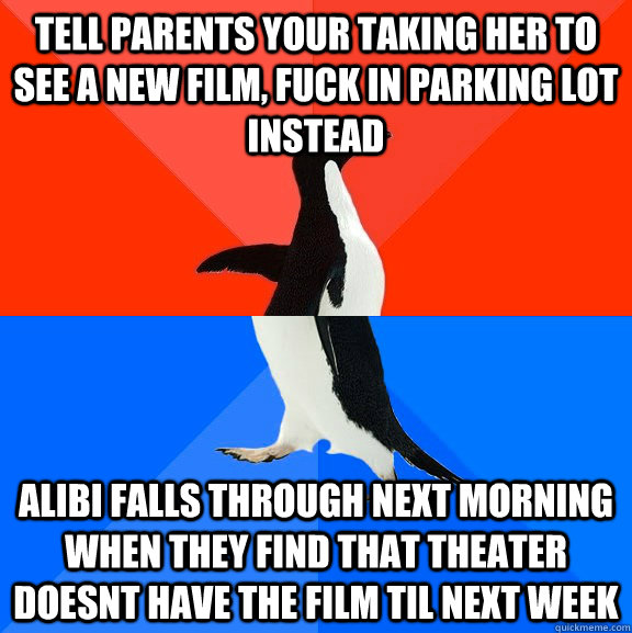 tell parents your taking her to see a new film, fuck in parking lot instead alibi falls through next morning when they find that theater doesnt have the film til next week  Socially Awesome Awkward Penguin