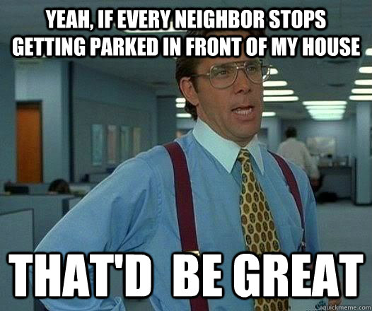 yeah, If every neighbor stops getting parked in front of my house That'd  be Great  Office Space Lumbergh