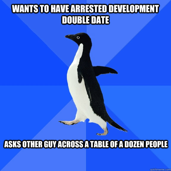 Wants to have arrested development double date asks other guy across a table of a dozen people  Socially Awkward Penguin