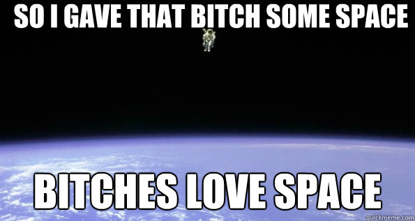 So i gave that bitch some space Bitches love space  