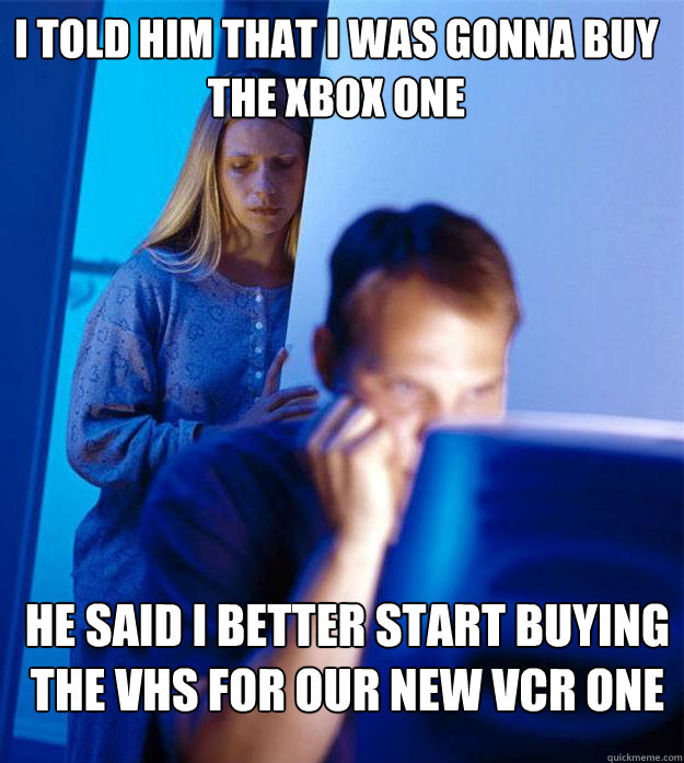 I told him that i was gonna buy the xbox one he said i better start buying the VHS for our new VCR one  Redditors Wife