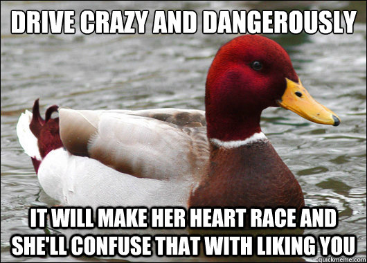 Drive crazy and dangerously
 it will make her heart race and she'll confuse that with liking you  Malicious Advice Mallard