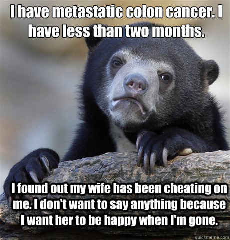I have metastatic colon cancer. I have less than two months. I found out my wife has been cheating on me. I don't want to say anything because I want her to be happy when I'm gone.  Confession Bear
