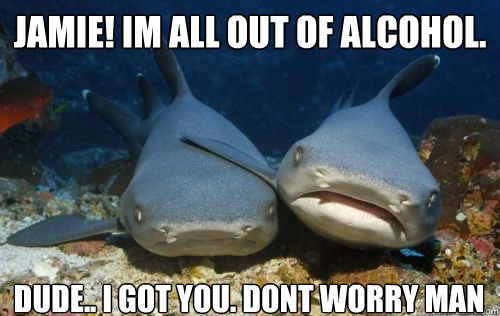 Jamie! im all out of alcohol. dude.. i got you. dont worry man  Compassionate Shark Friend