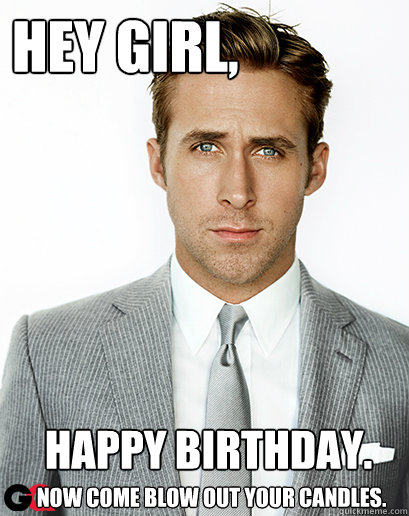 Hey girl, Happy Birthday. 
 now come blow out your candles.  