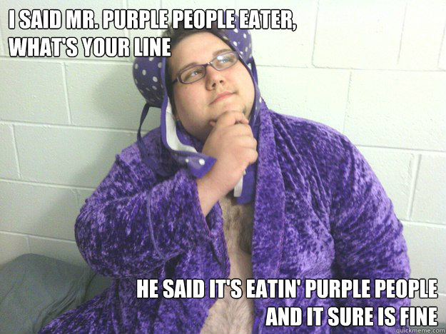 I said Mr. Purple People Eater, 
what's your line He said it's eatin' purple people 
and it sure is fine - I said Mr. Purple People Eater, 
what's your line He said it's eatin' purple people 
and it sure is fine  PurplePeopleEterIan