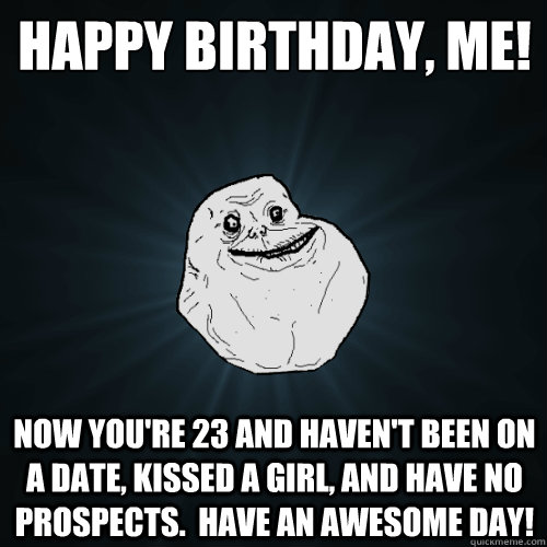 Happy birthday, me! Now you're 23 and haven't been on a date, kissed a girl, and have no prospects.  Have an awesome day! - Happy birthday, me! Now you're 23 and haven't been on a date, kissed a girl, and have no prospects.  Have an awesome day!  Forever Alone