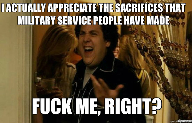 I actually appreciate the sacrifices that military service people have made  FUCK ME, RIGHT?  fuck me right