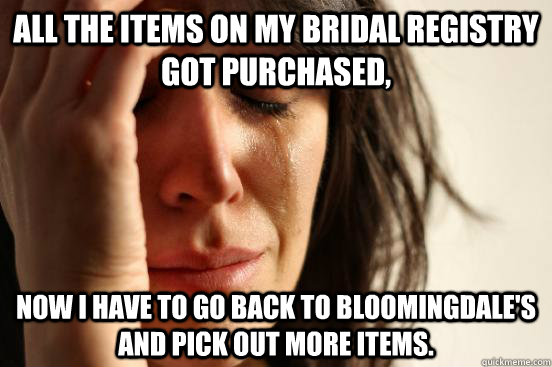 All the items on my bridal registry got purchased, now i have to go back to Bloomingdale's  and pick out more items.  First World Problems