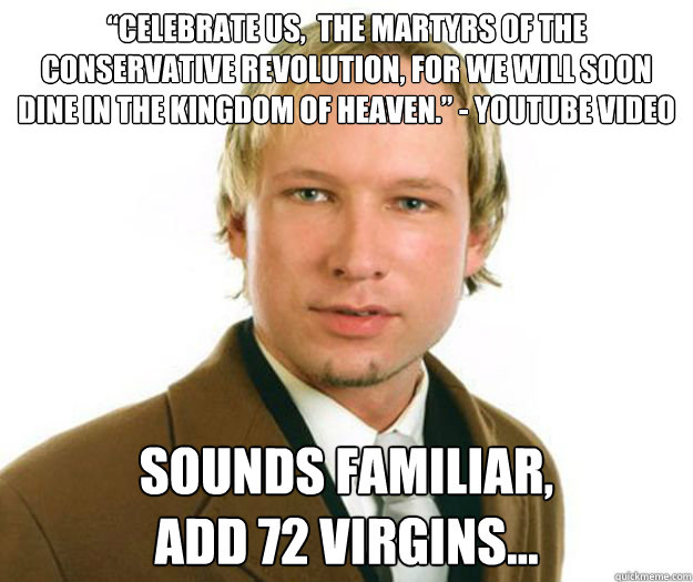 “Celebrate us,  the martyrs of the conservative revolution, for we will soon dine in the Kingdom of Heaven.” - Youtube video sounds familiar, 
add 72 virgins... - “Celebrate us,  the martyrs of the conservative revolution, for we will soon dine in the Kingdom of Heaven.” - Youtube video sounds familiar, 
add 72 virgins...  Anders Breivik