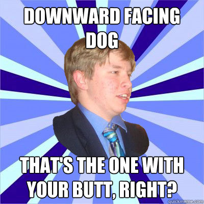 Downward facing dog That's the one with your butt, right?  