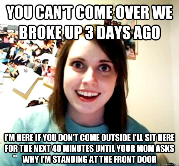 You can't come over we broke up 3 days ago I'm here if you don't come outside i'll sit here for the next 40 minutes until your mom asks why i'm standing at the front door ME her  Overly Attached Girlfriend