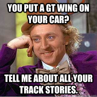 You put a GT wing on your car? Tell me about all your track stories.  Condescending Wonka