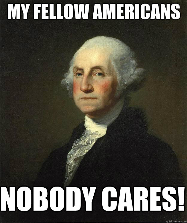 My fellow americans nobody cares!  George Washington