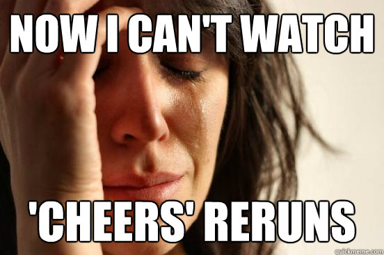 now i can't watch 'cheers' reruns  First World Problems