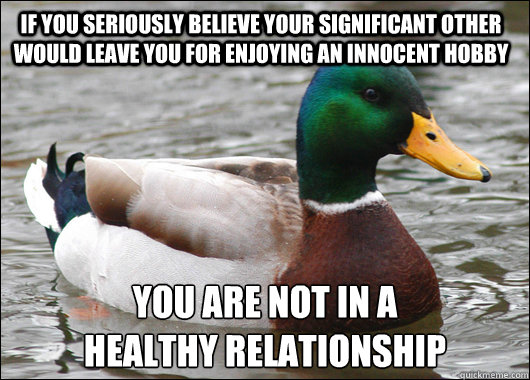 If you seriously believe your significant other would leave you for enjoying an innocent hobby You are not in a 
healthy relationship  Actual Advice Mallard