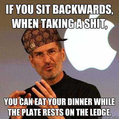 If you sit backwards, when taking a shit,  you can eat your dinner while the plate rests on the ledge.  Scumbag Steve Jobs