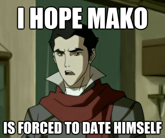 I hope mako is forced to date himself  i hope mako