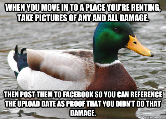 When you move in to a place you're renting, take pictures of any and all damage. Then post them to Facebook so you can reference the upload date as proof that you didn't do that damage. - When you move in to a place you're renting, take pictures of any and all damage. Then post them to Facebook so you can reference the upload date as proof that you didn't do that damage.  Actual Advice Mallard