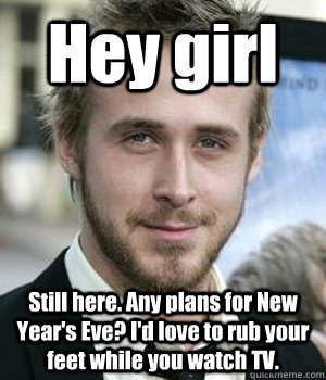 Hey girl Still here. Any plans for New Year's Eve? I'd love to rub your feet while you watch TV. - Hey girl Still here. Any plans for New Year's Eve? I'd love to rub your feet while you watch TV.  Misc