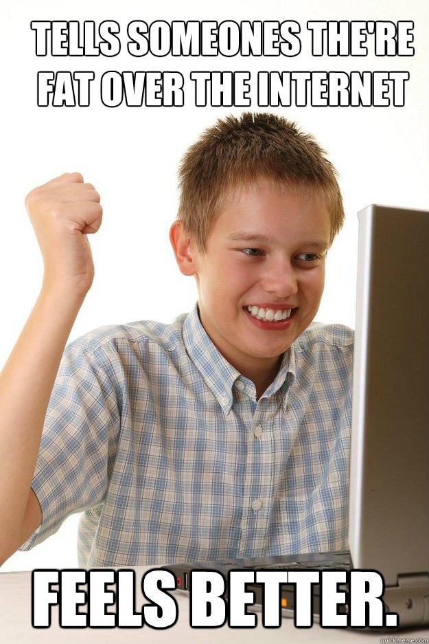 TELLS SOMEONES THE'RE fat over the internet Feels better.  first time internet kid