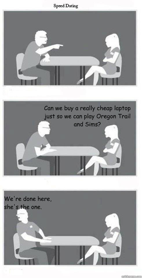  Can we buy a really cheap laptop just so we can play Oregon Trail and Sims? We're done here, she's the one.  Speed Dating