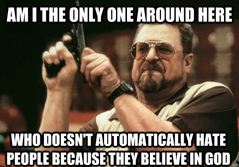 Am I the only one around here who doesn't automatically hate people because they believe in god - Am I the only one around here who doesn't automatically hate people because they believe in god  Am I the only one