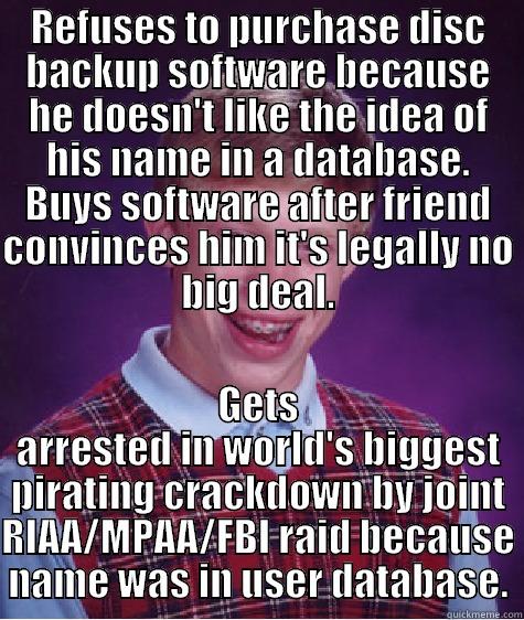 REFUSES TO PURCHASE DISC BACKUP SOFTWARE BECAUSE HE DOESN'T LIKE THE IDEA OF HIS NAME IN A DATABASE. BUYS SOFTWARE AFTER FRIEND CONVINCES HIM IT'S LEGALLY NO BIG DEAL. GETS ARRESTED IN WORLD'S BIGGEST PIRATING CRACKDOWN BY JOINT RIAA/MPAA/FBI RAID BECAUSE NAME WAS IN USER DATABASE. Bad Luck Brian