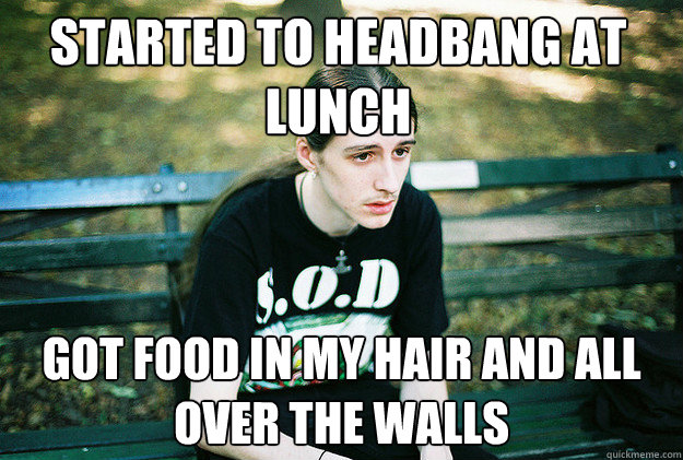started to headbang at lunch got food in my hair and all over the walls  First World Metal Problems