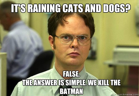 it's raining cats and dogs? FALSE.  
The answer is simple. We kill the batman  Schrute