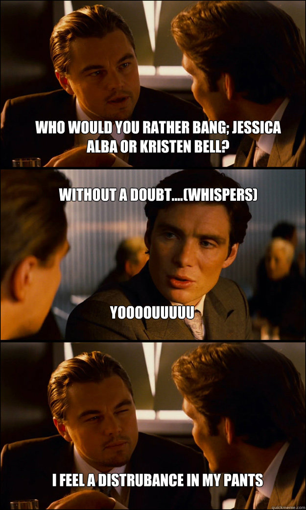 who would you rather bang; jessica alba or kristen bell? without a doubt....(whispers) yoooouuuuu i feel a distrubance in my pants  Inception