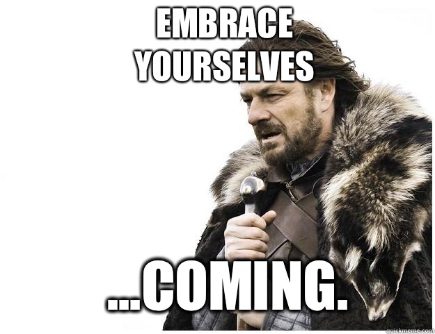 Embrace yourselves ...coming.  Imminent Ned