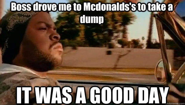 Boss drove me to Mcdonalds's to take a dump IT WAS A GOOD DAY  It was a good day