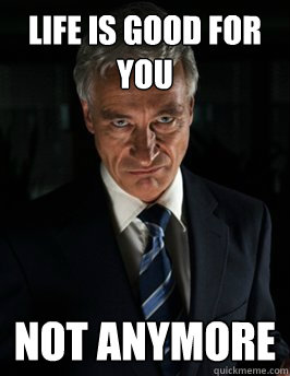 Life is good for you Not anymore  