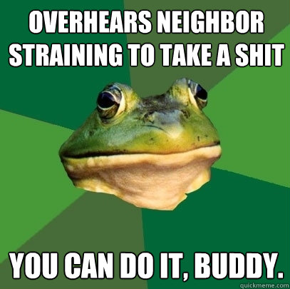 overhears neighbor straining to take a shit you can do it, buddy.  Foul Bachelor Frog