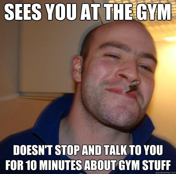 sees you at the gym doesn't stop and talk to you for 10 minutes about gym stuff  