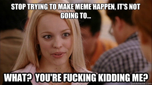stop trying to make meme happen, it's not going to... What?  you're fucking kidding me?  regina george