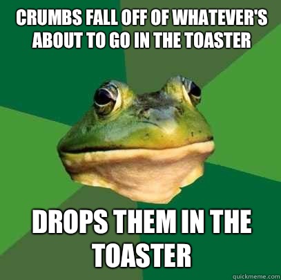 Crumbs fall off of whatever's about to go in the toaster Drops them in the toaster  Foul Bachelor Frog