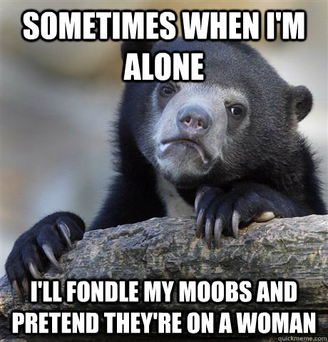 Sometimes when I'm alone I'll fondle my moobs and pretend they're on a woman  Confession Bear